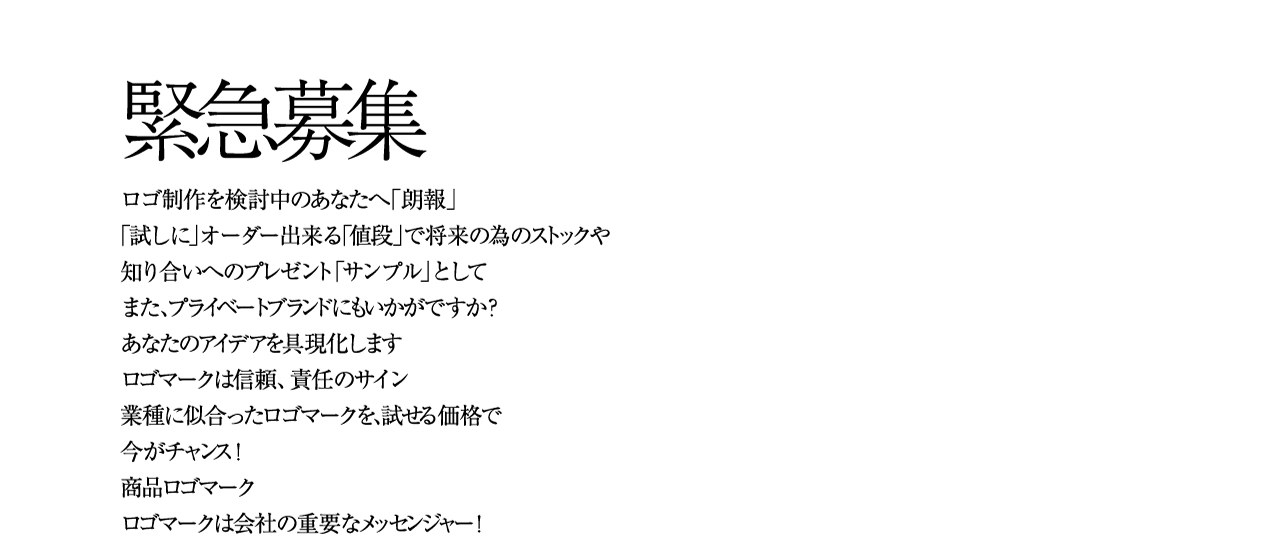 緊急募集 ロゴ制作を検討中のあなたへ「朗報」「試しに」オーダー出来る「値段」で将来の為のストックや 知り合いへのプレゼント「サンプル」として また、プライベートブランドにもいかがですか？ あなたのアイデアを具現化します ロゴマークは信頼、責任のサイン 業種に似合ったロゴマークを、試せる価格で今がチャンス！ 商品ロゴマークロゴマークは会社の重要なメッセンジャー！