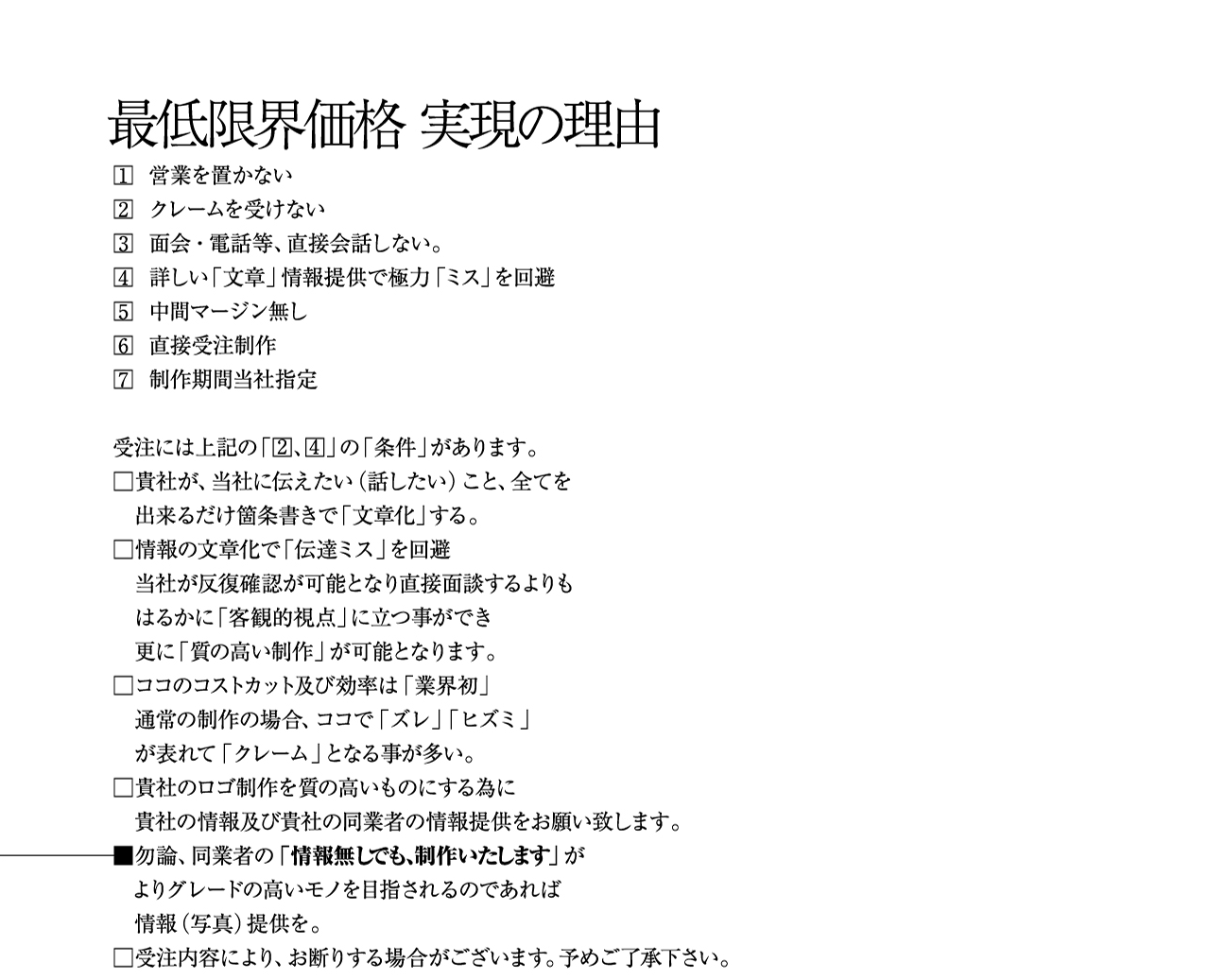 最低限界価格 実現の理由 1.営業を置かない 2.クレームを受けない 3.面会・電話等、直接会話しない。 4.詳しい「文章」情報提供で極力「ミス」を回避 5.中間マージン無し 6.直接受注制作 7.制作期間当社指定 受注には上記の「2 4」の「条件」があります。 貴社が、当社に伝えたい（話したい）こと、全てを出来るだけ箇条書きで「文章化」する。 情報の文章化で「伝達ミス」を回避 当社が反復確認が可能となり直接面談するよりもはるかに「客観的視点」に立つ事ができ 更に「質の高い制作」が可能となります。 ココのコストカット及び効率は「業界初」 通常の制作の場合、ココで「ズレ」「ヒズミ」 が表れて「クレーム」となる事が多い。 貴社のロゴ制作を質の高いものにする為に 貴社の情報及び貴社の同業者の情報提供をお願い致します。 勿論、同業者の「情報無しでも、制作いたします」が よりグレードの高いモノを目指されるのであれば 情報（写真）提供を。 受注内容により、お断りする場合がございます。予めご了承下さい。