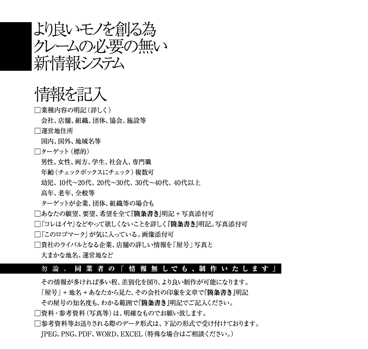 より良いモノを創る為 クレームの必要の無い 新情報システム 情報を記入 業種内容の明記（詳しく） 会社、店舗、組織、団体、協会、施設等 運営地住所 国内、国外、地域名等 ターゲット（標的） 男性、女性、両方、学生、社会人、専門職 年齢（チェックボックスにチェック）複数可 幼児、10代〜20代、20代〜30代、30代〜40代、40代以上 高年、老年、全般等 ターゲットが企業、団体、組織等の場合も あなたの願望、要望、希望を全て『箇条書き』明記+写真添付可 「コレはイヤ」などやって欲しくないことを詳しく『箇条書き』明記。写真添付可 「このロゴマーク」が気に入っている。画像添付可 貴社のライバルとなる企業、店舗の詳しい情報を「屋号」写真と 大まかな地名、運営地など 勿論、同業者の「情報無しでも、制作いたします」 その情報が多ければ多い程、差別化を図り、より良い制作が可能になります。 「屋号」+地名+あなたから見た、その会社の印象を文章で『箇条書き』明記 その屋号の知名度も、わかる範囲で『箇条書き』明記でご記入ください。 資料・参考資料（写真等）は、明確なものでお願い致します。 参考資料等お送りされる際のデータ形式は、下記の形式で受け付けております。 JPEG、PNG、PDF、WORD、EXCEL（特殊な場合はご相談ください。）