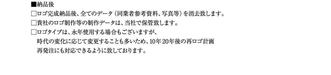 納品後 ロゴ完成納品後、全てのデータ（同業者参考資料、写真等）を消去致します。 貴社のロゴ制作等の制作データは、当社で保管致します。 ロゴタイプは、永年使用する場合もございますが、 時代の変化に応じて変更することも多いため、10年20年後の再ロゴ計画 再発注にも対応できるように致しております。