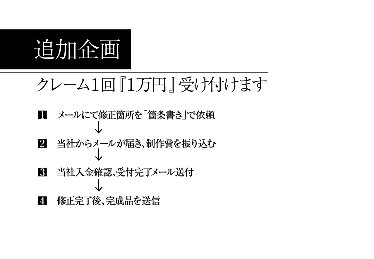 追加企画 クレーム１回『１万円』受け付けます 1.メールにて修正箇所を「箇条書き」で依頼 2.当社からメールが届き、制作費を振り込む 3.当社入金確認、受付完了メール送付 4.修正完了後、完成品を送信