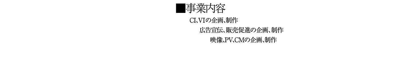 事業内容 CI、VIの企画、制作 広告宣伝、販売促進の企画、制作 映像、PV、CMの企画、制作